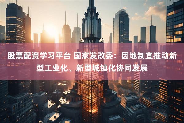 股票配资学习平台 国家发改委：因地制宜推动新型工业化、新型城镇化协同发展
