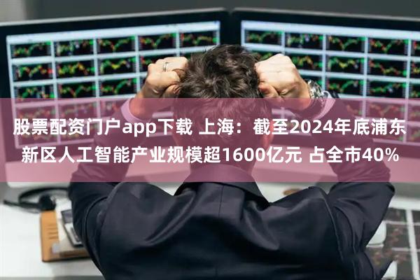 股票配资门户app下载 上海：截至2024年底浦东新区人工智能产业规模超1600亿元 占全市40%