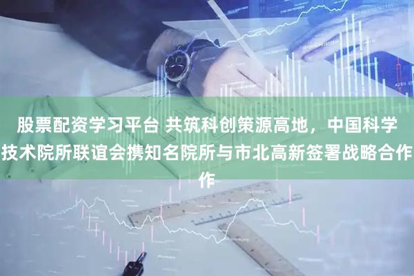 股票配资学习平台 共筑科创策源高地，中国科学技术院所联谊会携知名院所与市北高新签署战略合作