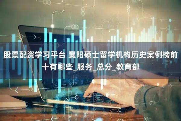 股票配资学习平台 襄阳硕士留学机构历史案例榜前十有哪些_服务_总分_教育部