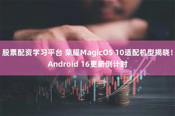 股票配资学习平台 荣耀MagicOS 10适配机型揭晓！Android 16更新倒计时