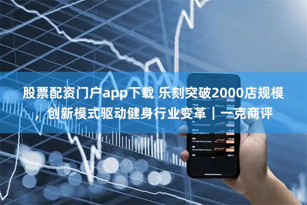 股票配资门户app下载 乐刻突破2000店规模，创新模式驱动健身行业变革｜一克商评