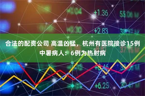 合法的配资公司 高温凶猛，杭州有医院接诊15例中暑病人：6例为热射病