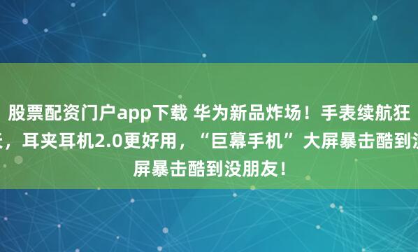 股票配资门户app下载 华为新品炸场！手表续航狂飙21天，耳夹耳机2.0更好用，“巨幕手机” 大屏暴击酷到没朋友！