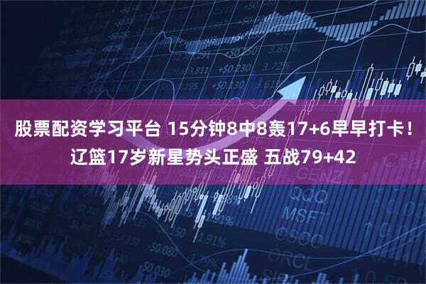 股票配资学习平台 15分钟8中8轰17+6早早打卡！辽篮17岁新星势头正盛 五战79+42