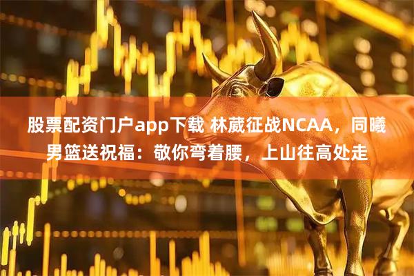 股票配资门户app下载 林葳征战NCAA，同曦男篮送祝福：敬你弯着腰，上山往高处走