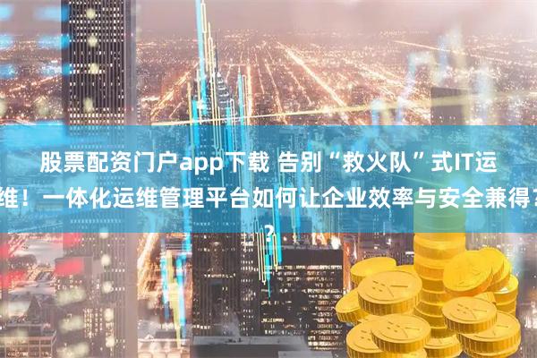 股票配资门户app下载 告别“救火队”式IT运维！一体化运维管理平台如何让企业效率与安全兼得？