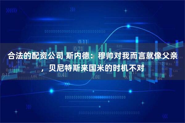 合法的配资公司 斯内德：穆帅对我而言就像父亲，贝尼特斯来国米的时机不对